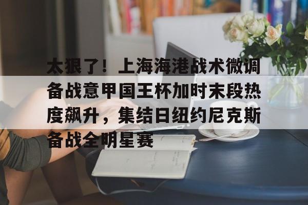太狠了！上海海港战术微调备战意甲国王杯加时末段热度飙升，集结日纽约尼克斯备战全明星赛的简单介绍